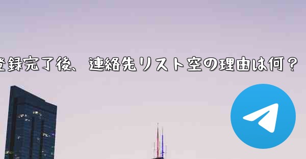 Telegram の登録が完了した後、連絡先リストが空になるのはなぜですか？_Telegram登録完了後、連絡先リスト空