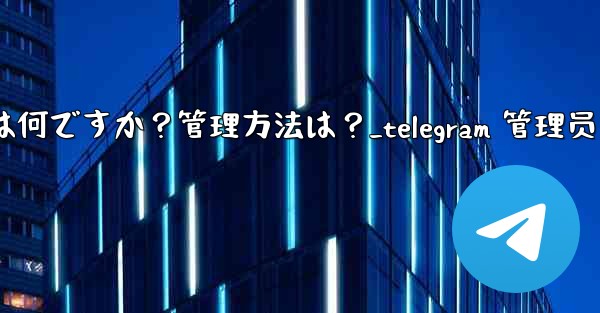 「Telegram ログイン セッション」とは何ですか？管理方法は？_telegram 管理员
