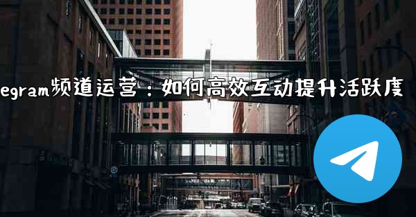 Telegram频道运营：如何高效互动提升活跃度