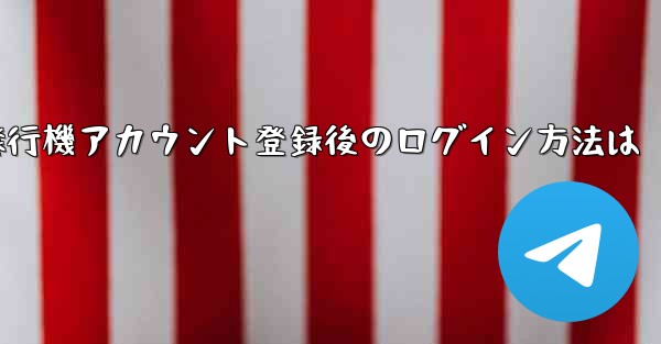 <b>飛行機アカウント登録後のログイン方法は</b>
